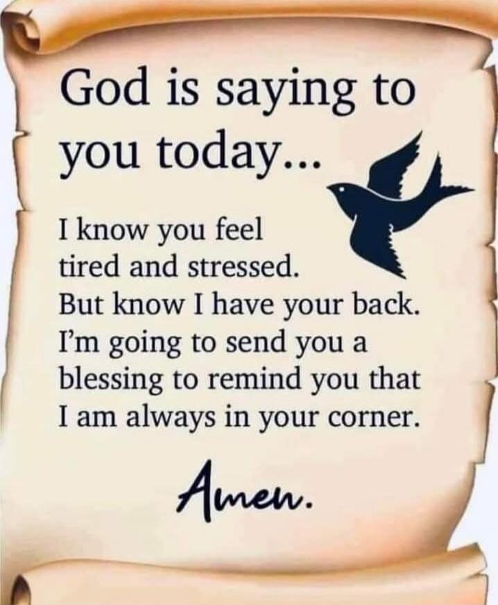 God is saying to you today...\nI know you feel tired and stressed.\nBut know I have your back.\nI’m going to send you a blessing to remind you that I am always in your corner.\n\nAmen.