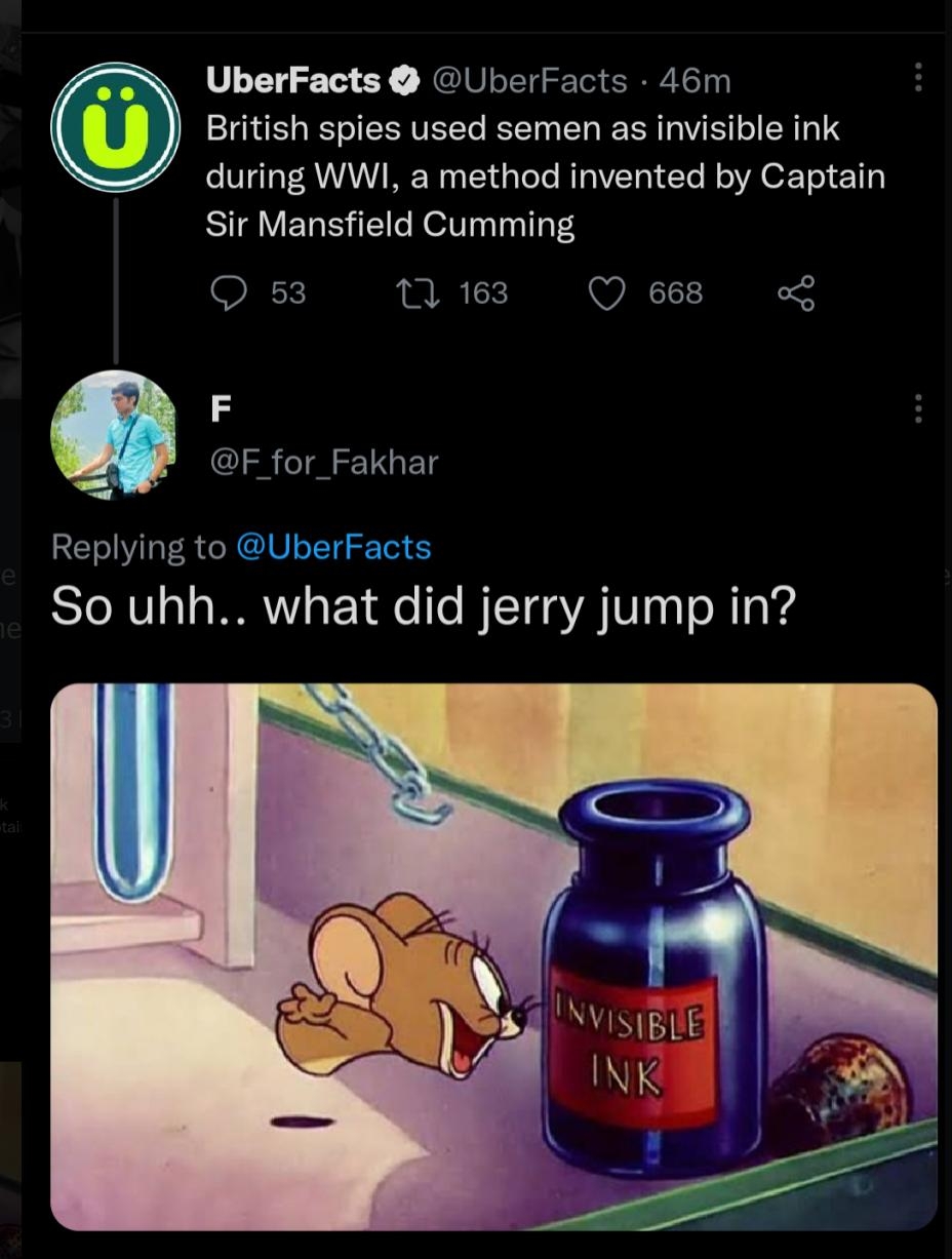 UberFacts UberFacts 46m British spies used semen as invisible ink during WWI a method invented by Captain Sir Mansfield Cumming 1163 Q668 o F F for_Fakhar Replying to So uhh what did jerry jump in 1228 PM 22 Oct 22