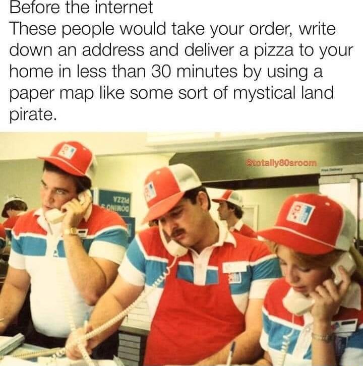 Before the internet These people would take your order write down an address and deliver a pizza to your home in less than 30 minutes by using a paper map like some sort of mystical land pirate