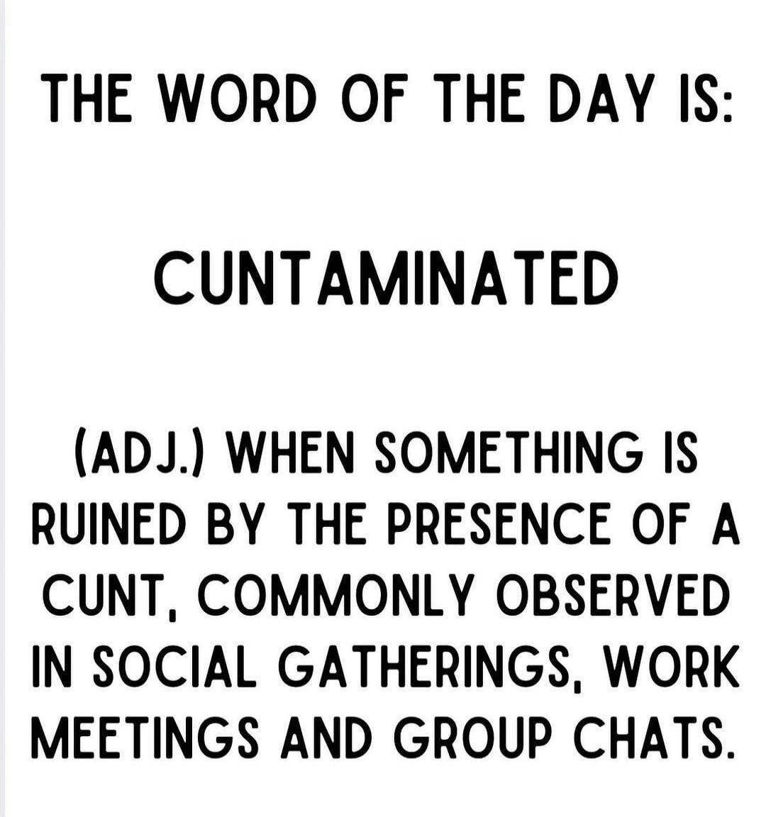 THE WORD OF THE DAY IS:
CUNTAMINATED
(ADJ.) WHEN SOMETHING IS RUINED BY THE PRESENCE OF A CUNT, COMMONLY OBSERVED IN SOCIAL GATHERINGS, WORK MEETINGS AND GROUP CHATS.