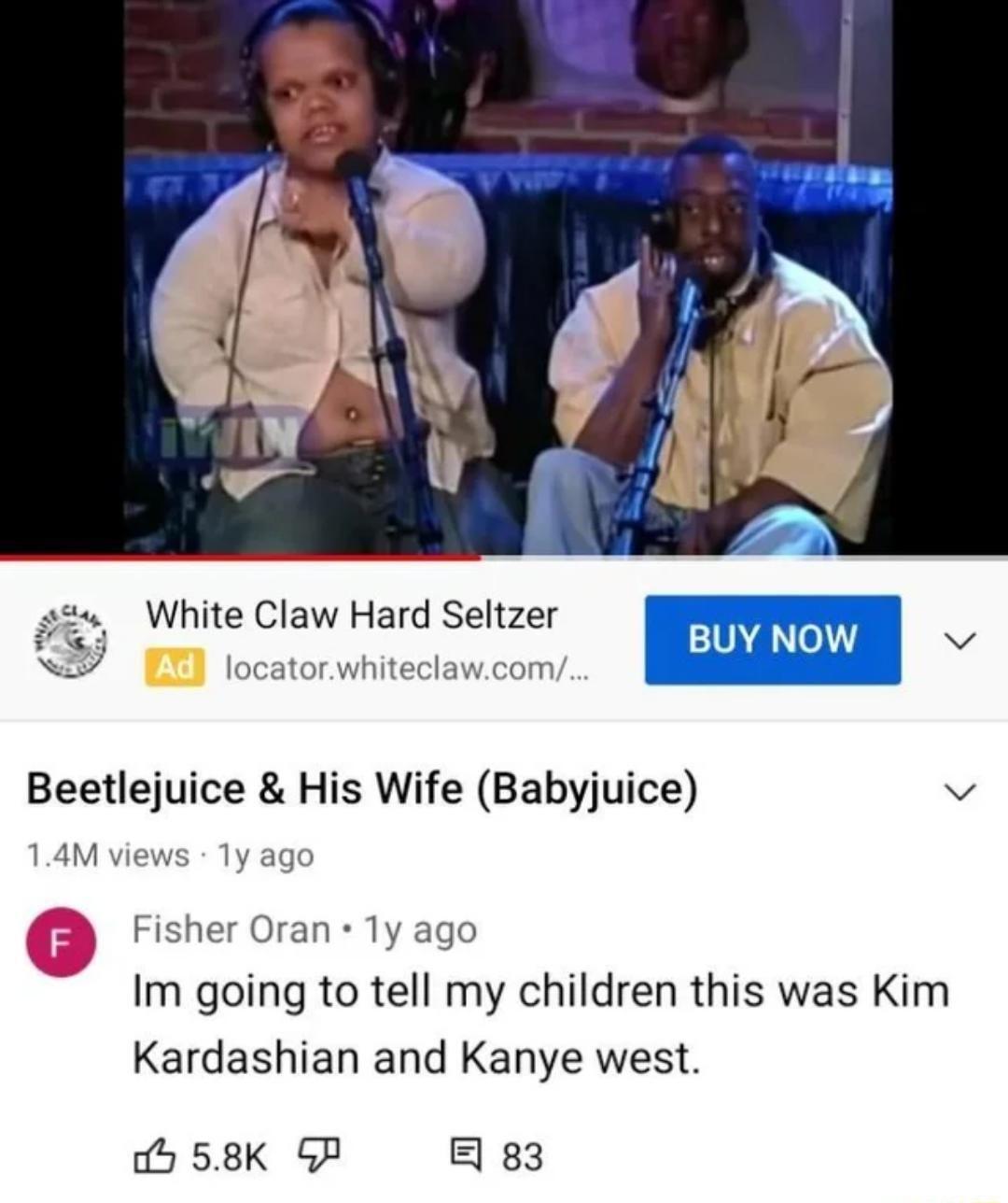 s2 White Claw Hard Seltzer i locatorwhiteclawcom BUY NOW v Beetlejuice His Wife Babyjuice v 14M views 1y ago Fisher Oran 1y ago Im going to tell my children this was Kim Kardashian and Kanye west b 58K GF E 83