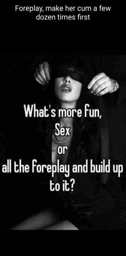 Foreplay, make her cum a few dozen times first. What's more fun, Sex or all the foreplay and build up to it?