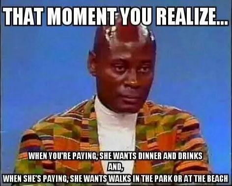 THAT MOMENT YOU REALIZE...

WHEN YOU'RE PAYING, SHE WANTS DINNER AND DRINKS AND, WHEN SHE'S PAYING, SHE WANTS WALKS IN THE PARK OR AT THE BEACH
