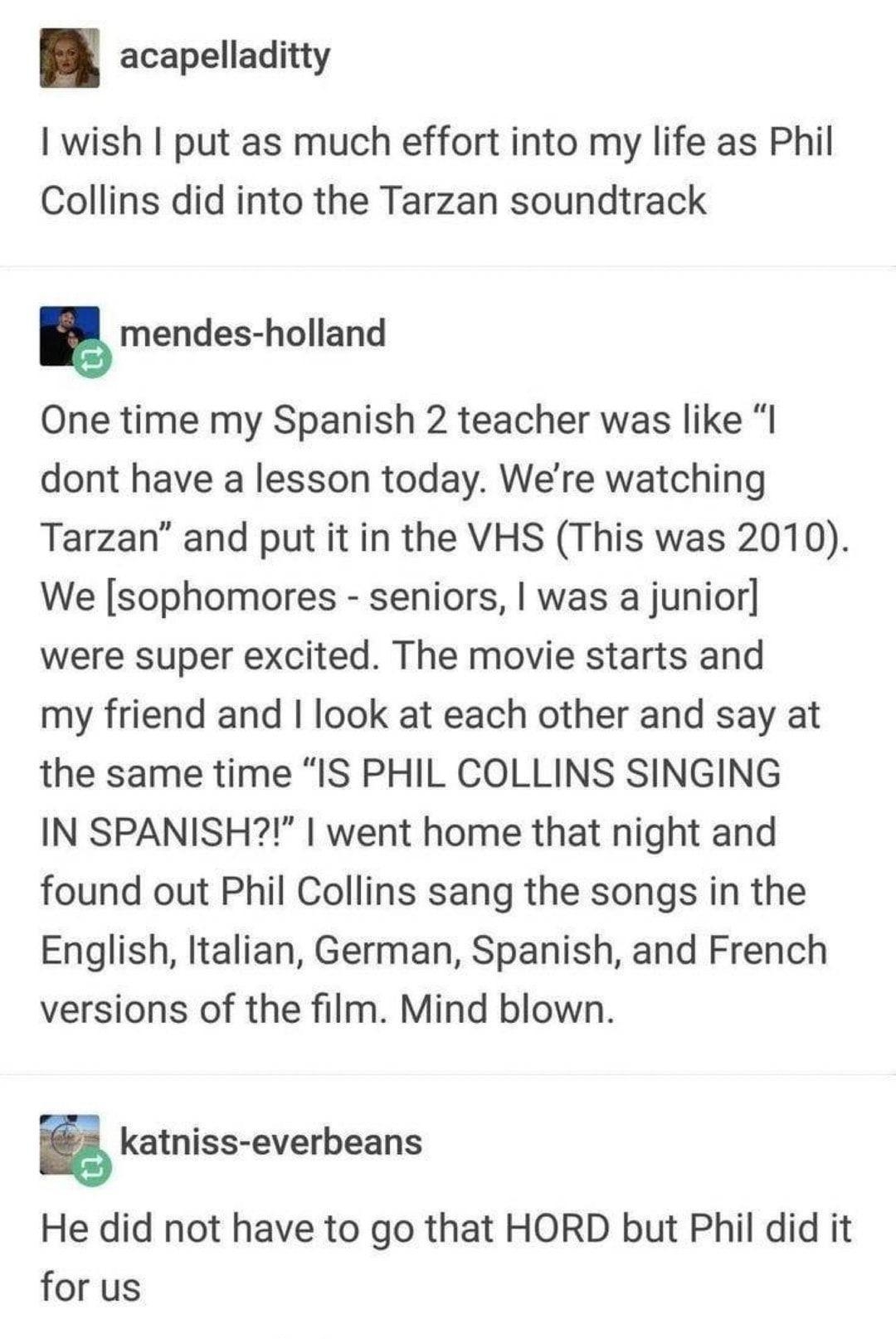 acapelladitty wish put as much effort into my life as Phil Collins did into the Tarzan soundtrack 5 mendes holland One time my Spanish 2 teacher was like dont have a lesson today Were watching Tarzan and put it in the VHS This was 2010 We sophomores seniors was a junior were super excited The movie starts and my friend and look at each other and say at the same time IS PHIL COLLINS SINGING IN SPAN