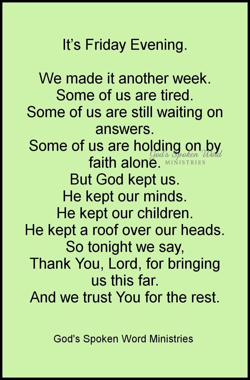 It's Friday Evening.
We made it another week.
Some of us are tired.
Some of us are still waiting on answers.
Some of us are holding on by faith alone.
But God kept us.
He kept our minds.
He kept our children.
He kept a roof over our heads.
So tonight we say,
Thank You, Lord, for bringing us this far.
And we trust You for the rest.

God's Spoken Wor