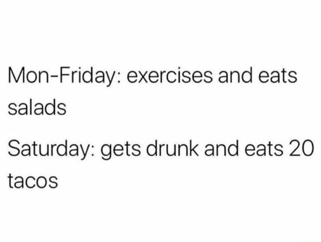 Mon Friday exercises and eats salads Saturday gets drunk and eats 20 tacos