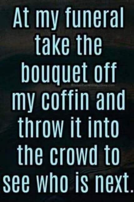 At my funeral take the bouquet off my coffin and throw it into the crowd to see who is next.