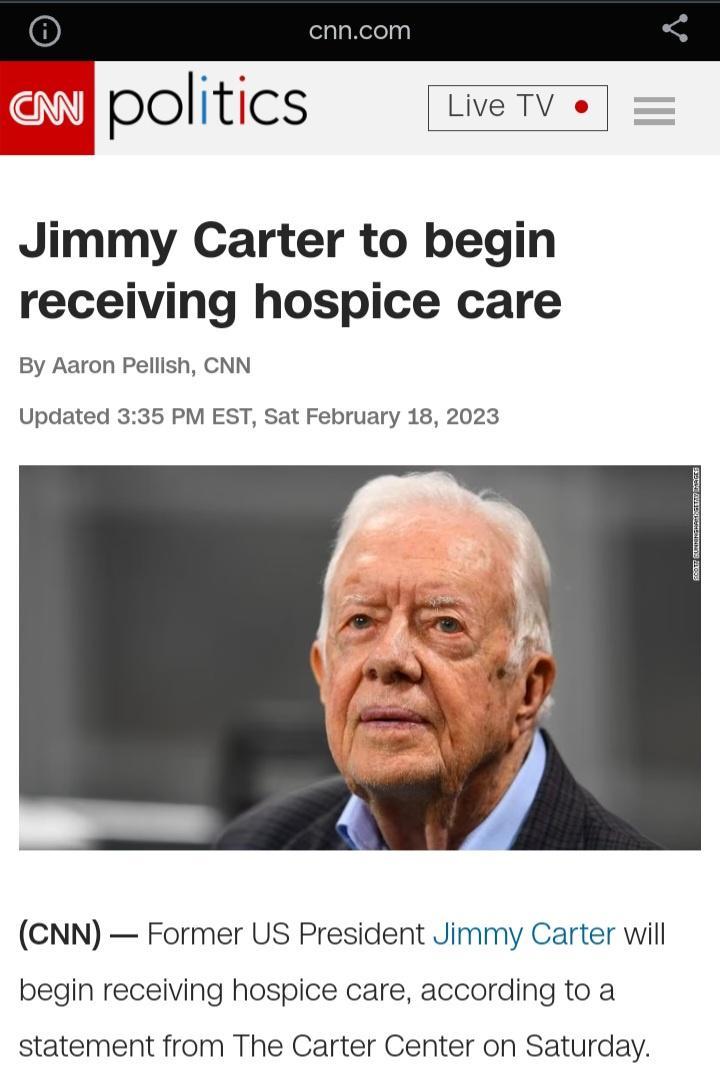 pOlItICS LiveTV o Jimmy Carter to begin receiving hospice care By Aaron Pellish CNN Updated 335 PM EST Sat February 18 2023 CNN Former US President Jimmy Carter will begin receiving hospice care according to a statement from The Carter Center on Saturday