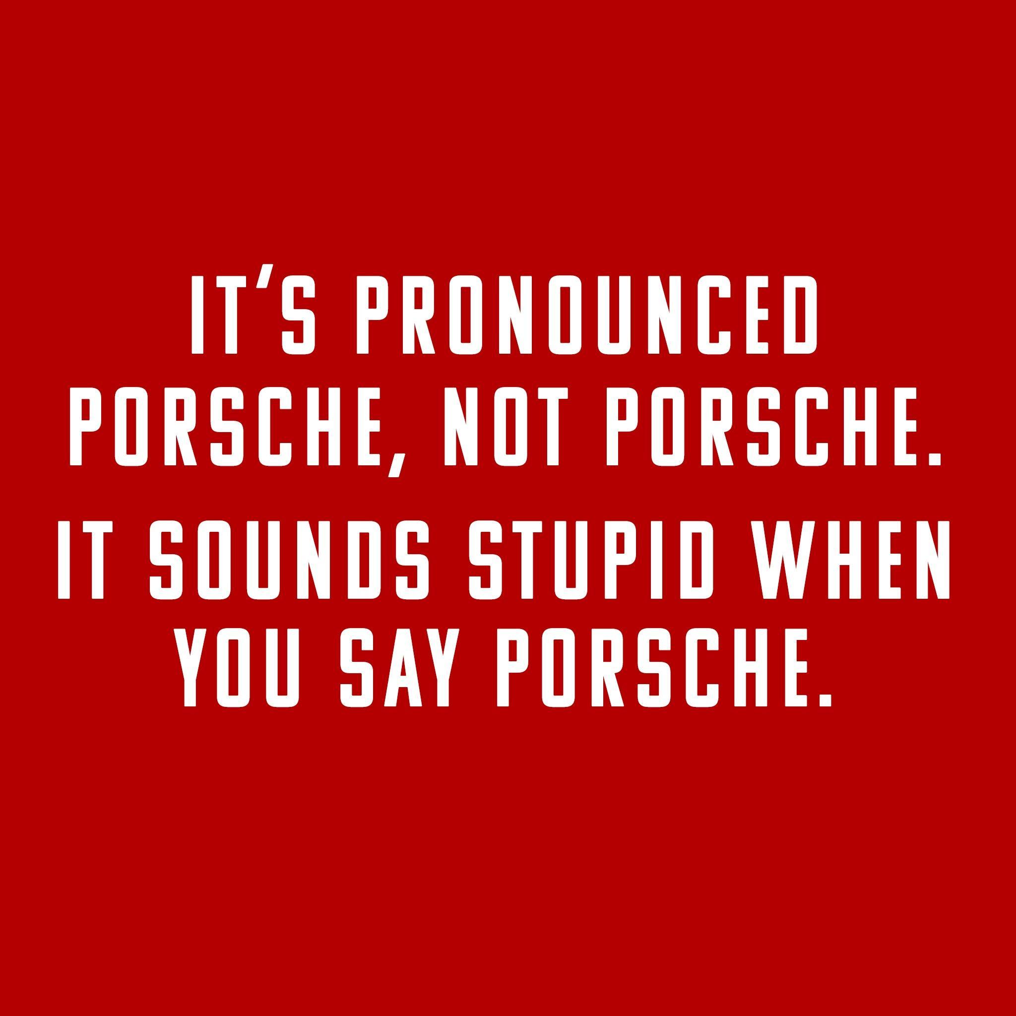 ITS PRONOUNCED PORSCHE NOT PORSCHE IT SOUNDS STUPID WHEN YOU SAY PORSCHE