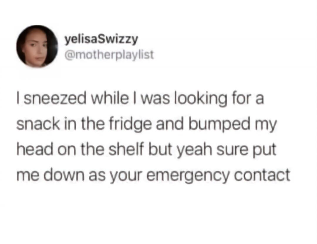 I sneezed while I was looking for a snack in the fridge and bumped my head on the shelf but yeah sure put me down as your emergency contact