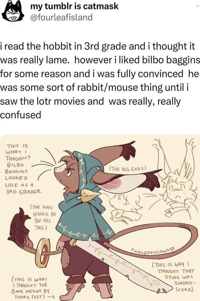 my tumblr is catmask fourleafisland i read the hobbit in 3rd grade and i thought it was really lame however i liked bilbo baggins for some reason and i was fully convinced he was some sort of rabbitmouse thing until i saw the lotr movies and was really really confused e et THouGHT BiLBe Brcoins Goes 320 GRADER T Bt LouLs o o His L T 15 Wiy 1 THovor THAT STiNe wh Sworo Sizen s 6wt THooeu T THE Bomk