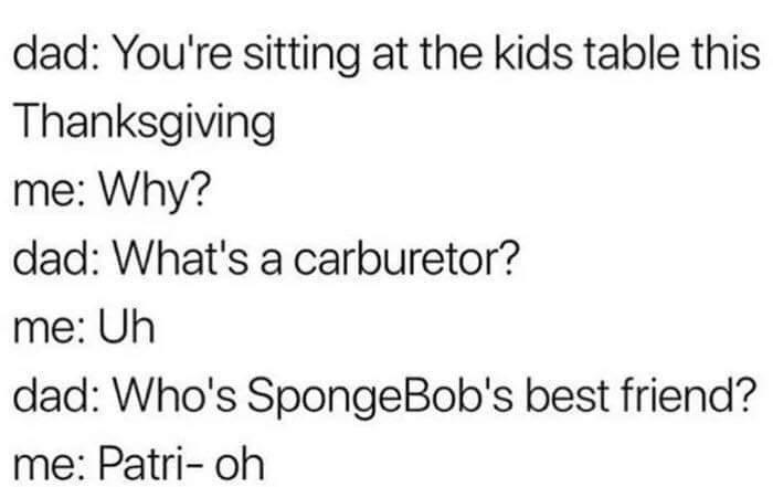 dad Youre sitting at the kids table this Thanksgiving me Why dad Whats a carburetor me Uh dad Whos SpongeBobs best friend me Patri oh
