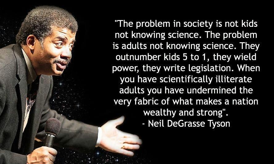 The problem in society is not kids not knowing science The problem s adults not knowing science They outnumber kids 5 to 1 they wield power they write legislation When you have scientifically illiterate adults you have undermined the very fabric of what makes a nation wealthy and strong Neil DeGrasse Tyson