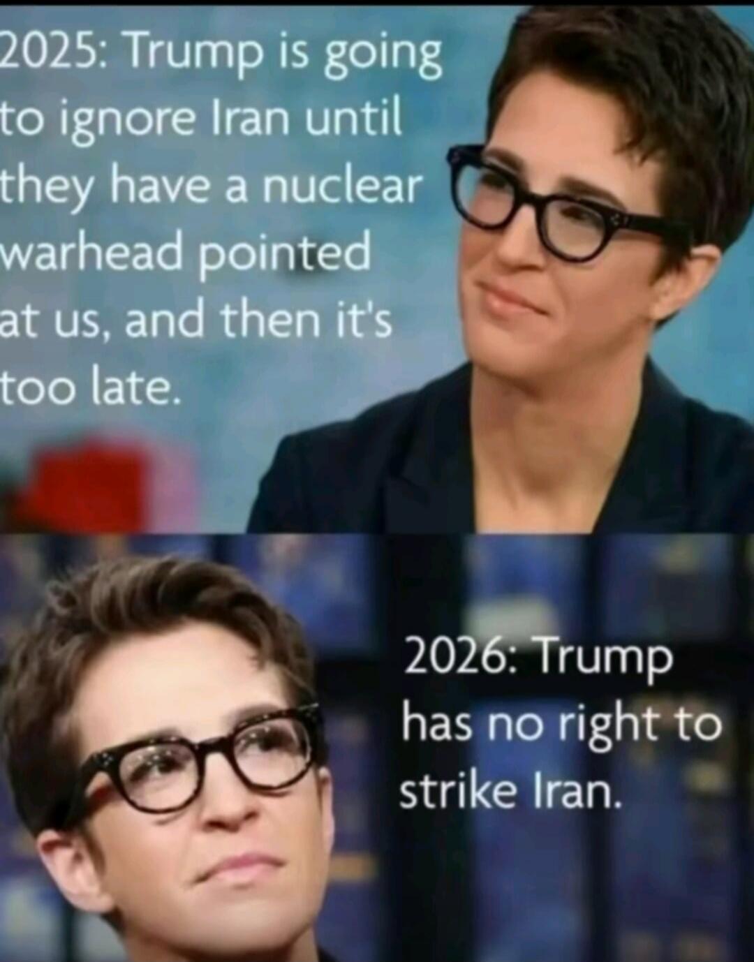 2025: Trump is going to ignore Iran until they have a nuclear warhead pointed at us, and then it's too late. 2026: Trump has no right to strike Iran.