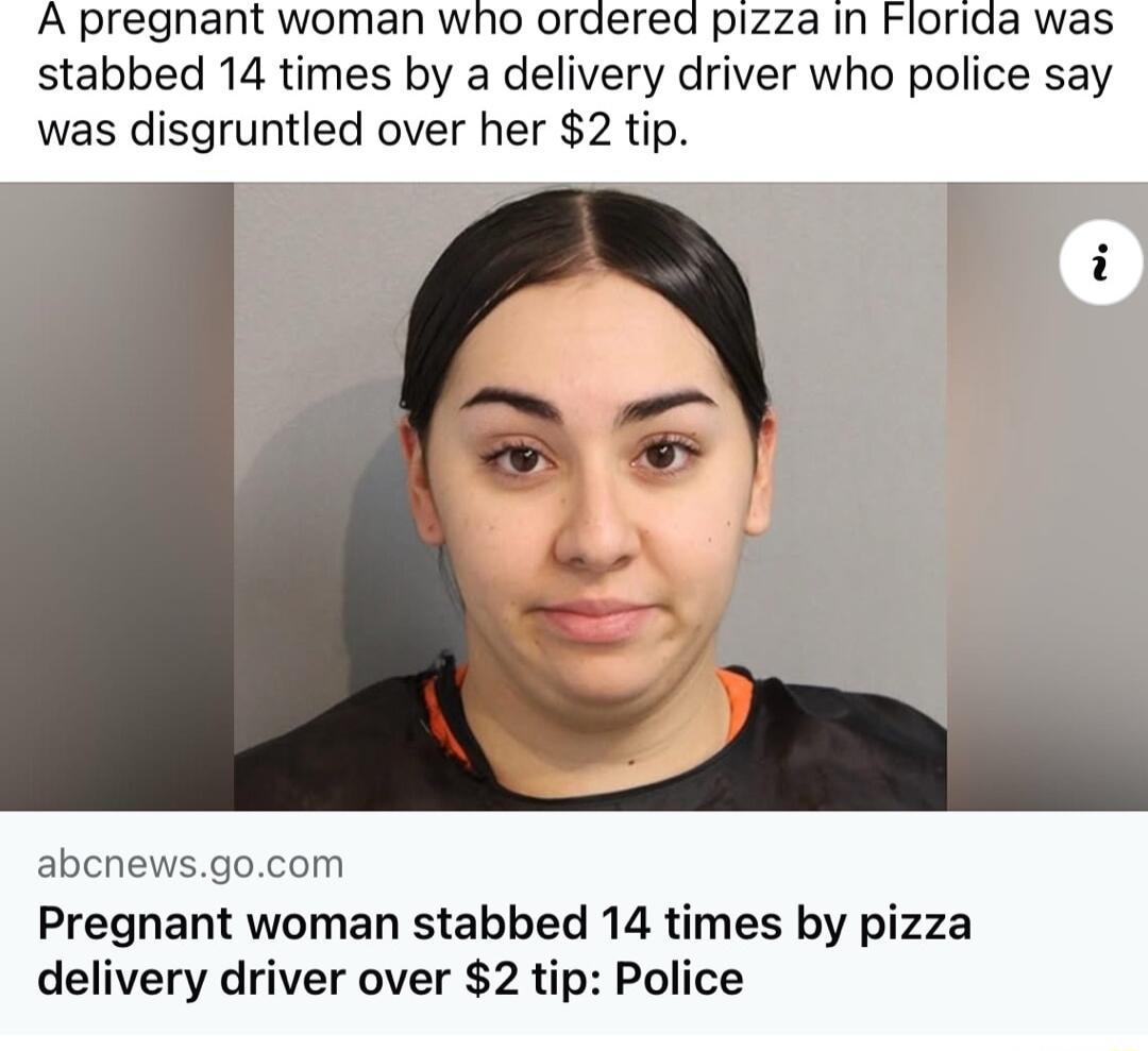 A pregnant woman who ordered pizza in Florida was stabbed 14 times by a delivery driver who police say was disgruntled over her 2 tip abcnewsgocom Pregnant woman stabbed 14 times by pizza delivery driver over 2 tip Police
