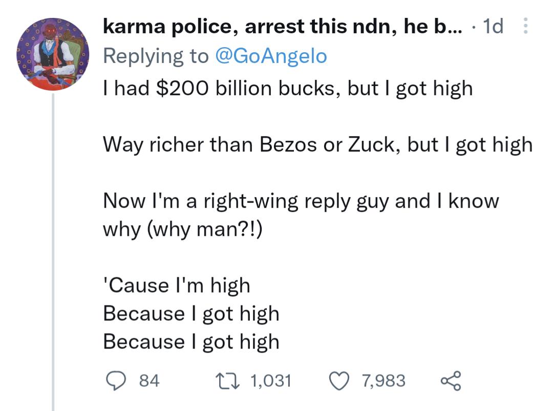 karma police arrest this ndn he b 1d Replying to GoAngelo I had 200 billion bucks but got high Way richer than Bezos or Zuck but got high Now Im a right wing reply guy and know why why man Cause Im high Because got high Because got high O 84 w1031 Q7983