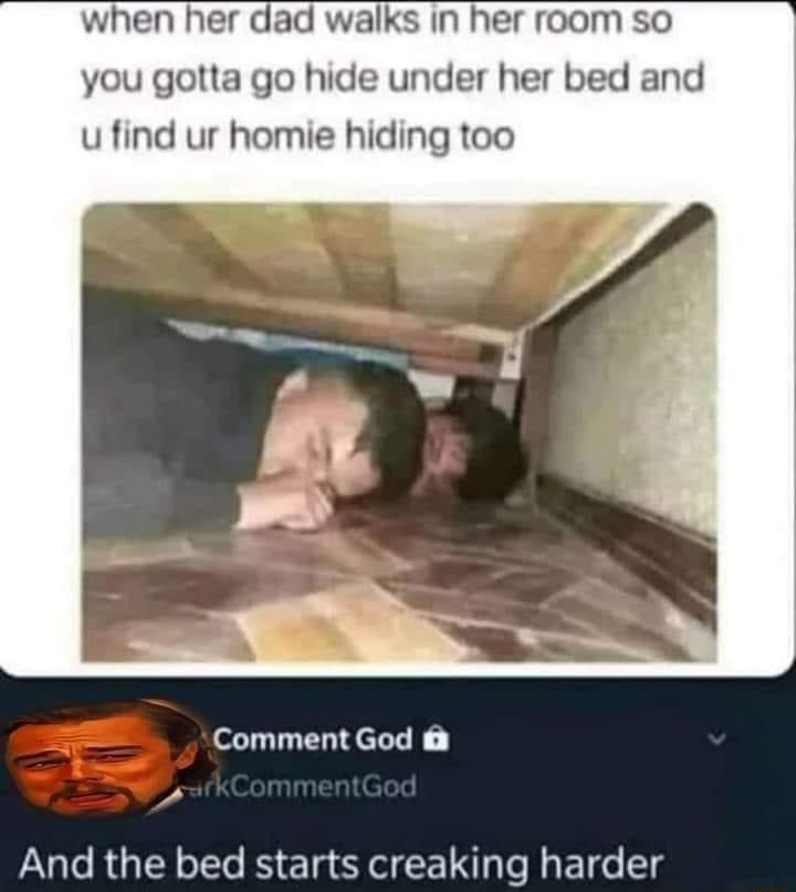 when her dad walks in her room so you gotta go hide under her bed and u find ur homie hiding too Comment God And the bed starts creaking harder