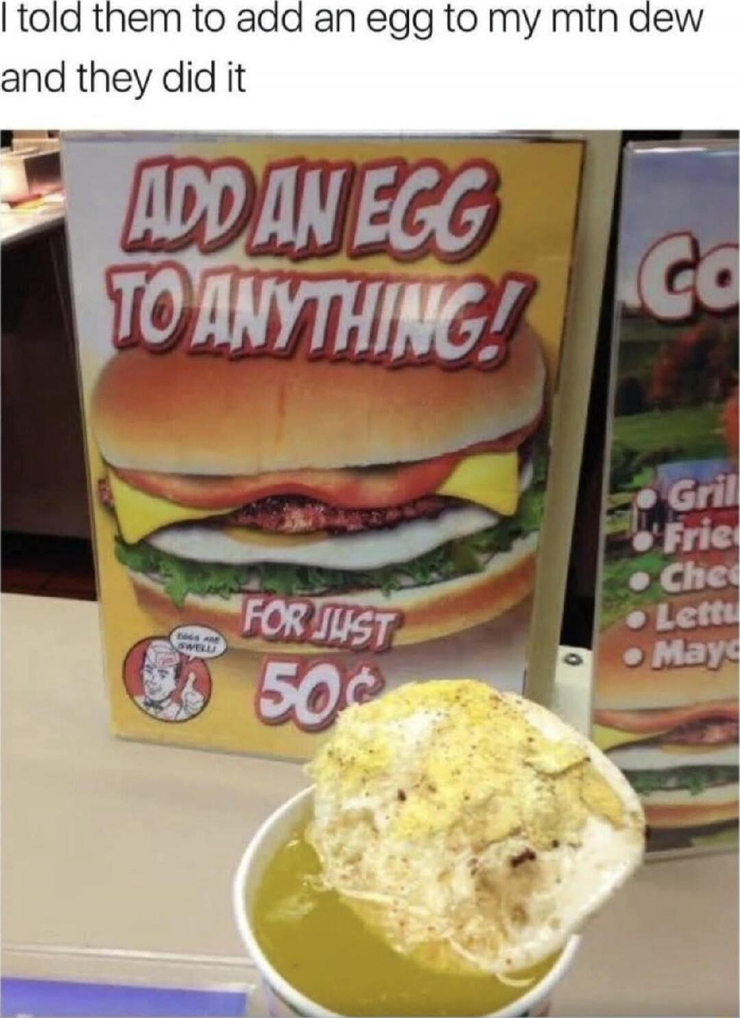 I told them to add an egg to my mtn dew and they did it
ADD AN EGG TO ANYTHING! FOR JUST 50¢