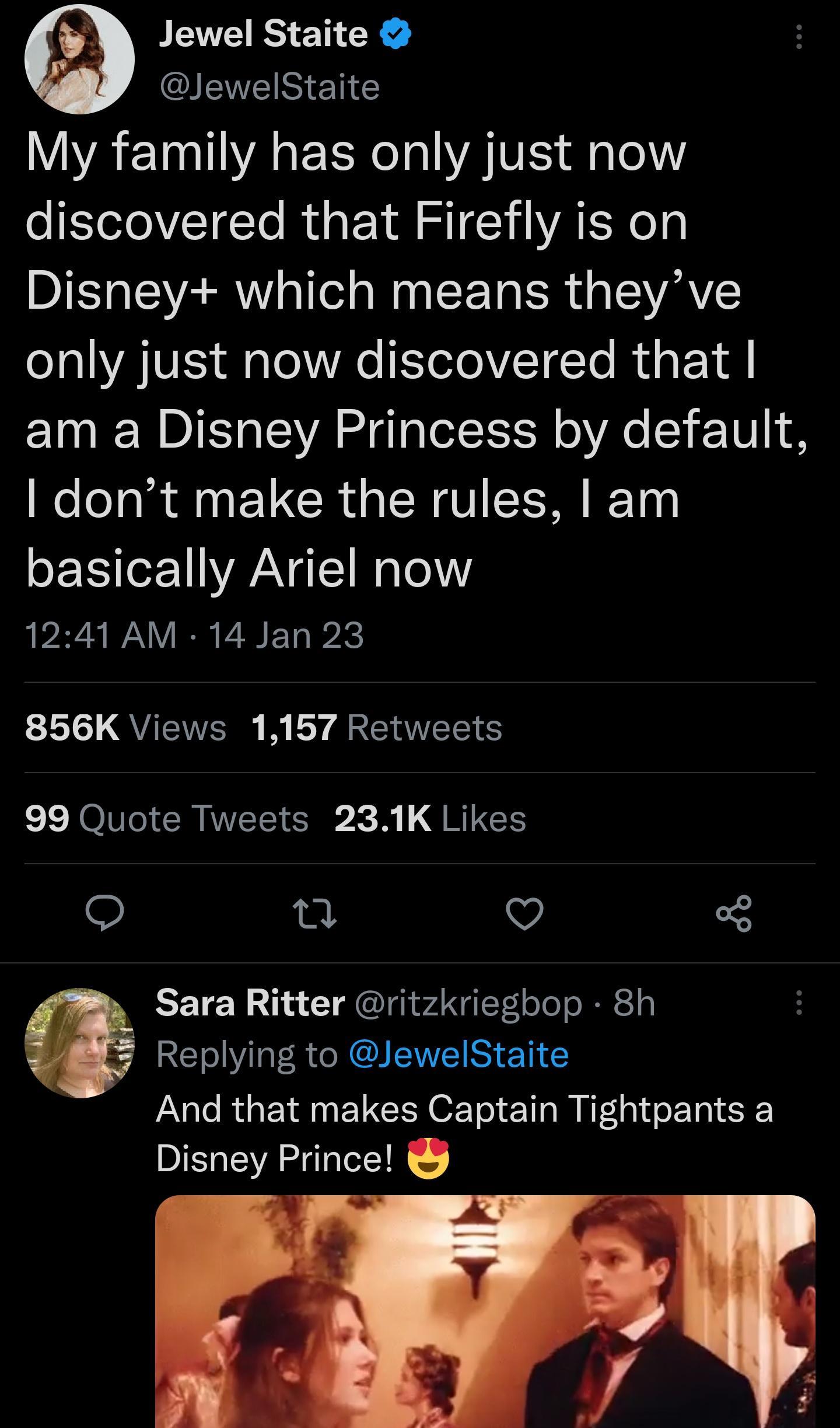 Jewel Staite IS EN G A EINA R A e lel discovered that Firefly is on Disney which means theyve o1al AV Ao Ve Selo VI TTo R i o 1A am a Disney Princess by default dont make the rules am basically Ariel now 1241 AM 14 Jan 23 856K Views 1157 Retweets 99 Quote Tweets 231K Likes e v L3 Sara Ritter ritzkrieghop 8h RV QI ENEI S E Y And that makes Captain Tightpants a Disney Prince