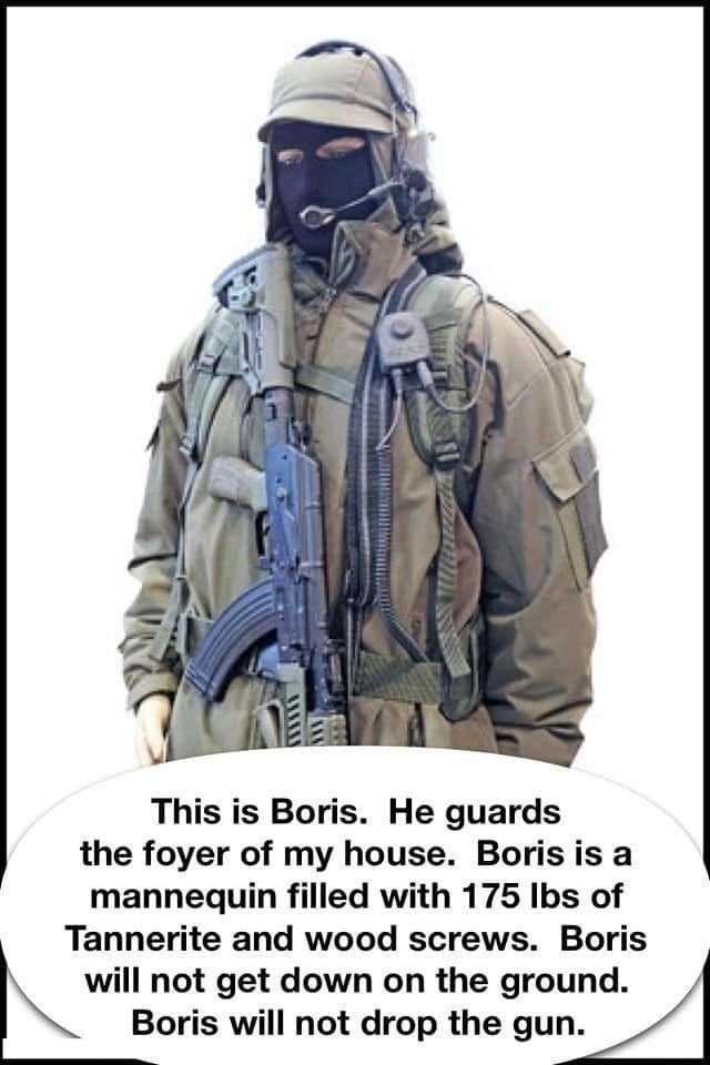 This is Boris He guards the foyer of my house Borisis a mannequin filled with 175 Ibs of Tannerite and wood screws Boris will not get down on the ground Boris will not drop the gun