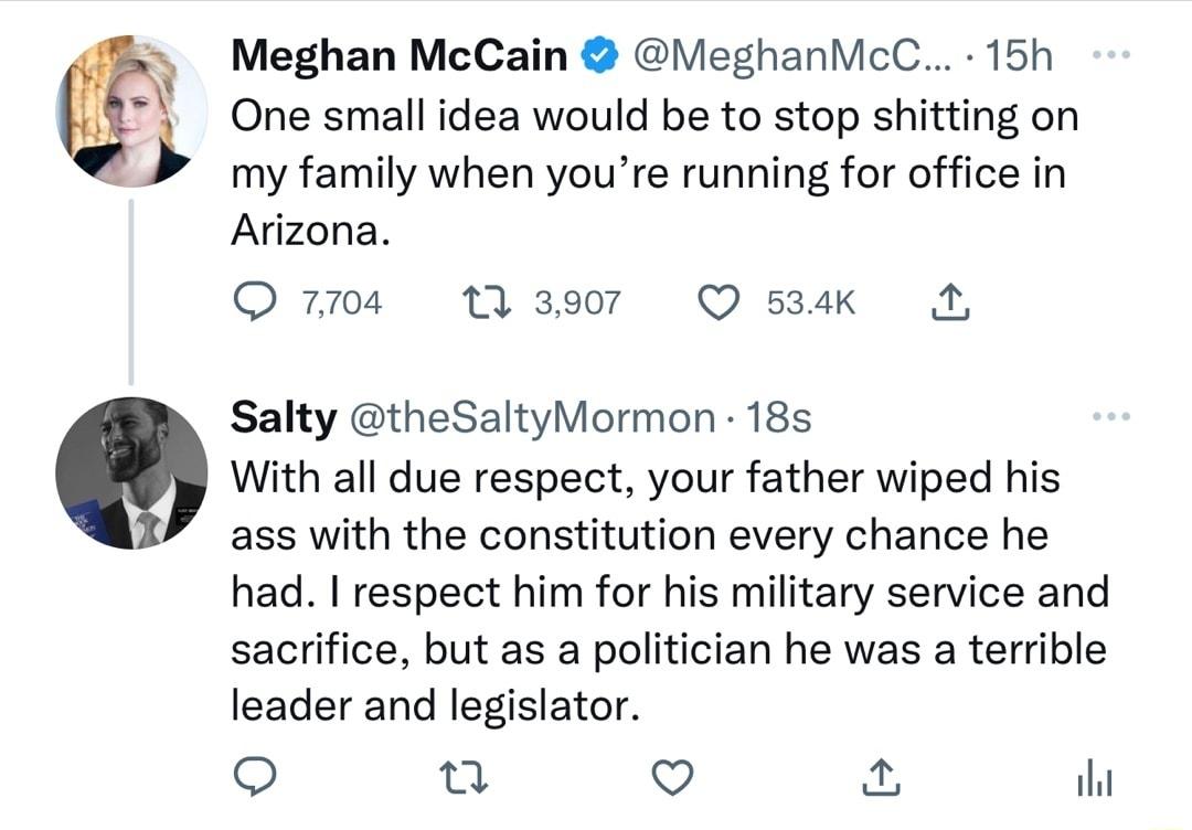 Meghan McCain VieghanMcC 15h One small idea would be to stop shitting on my family when youre running for office in Arizona Q4 Waser QO sk A Salty theSaltyMormon 18s Q With all due respect your father wiped his ass with the constitution every chance he had respect him for his military service and sacrifice but as a politician he was a terrible leader and legislator o Q o ihi