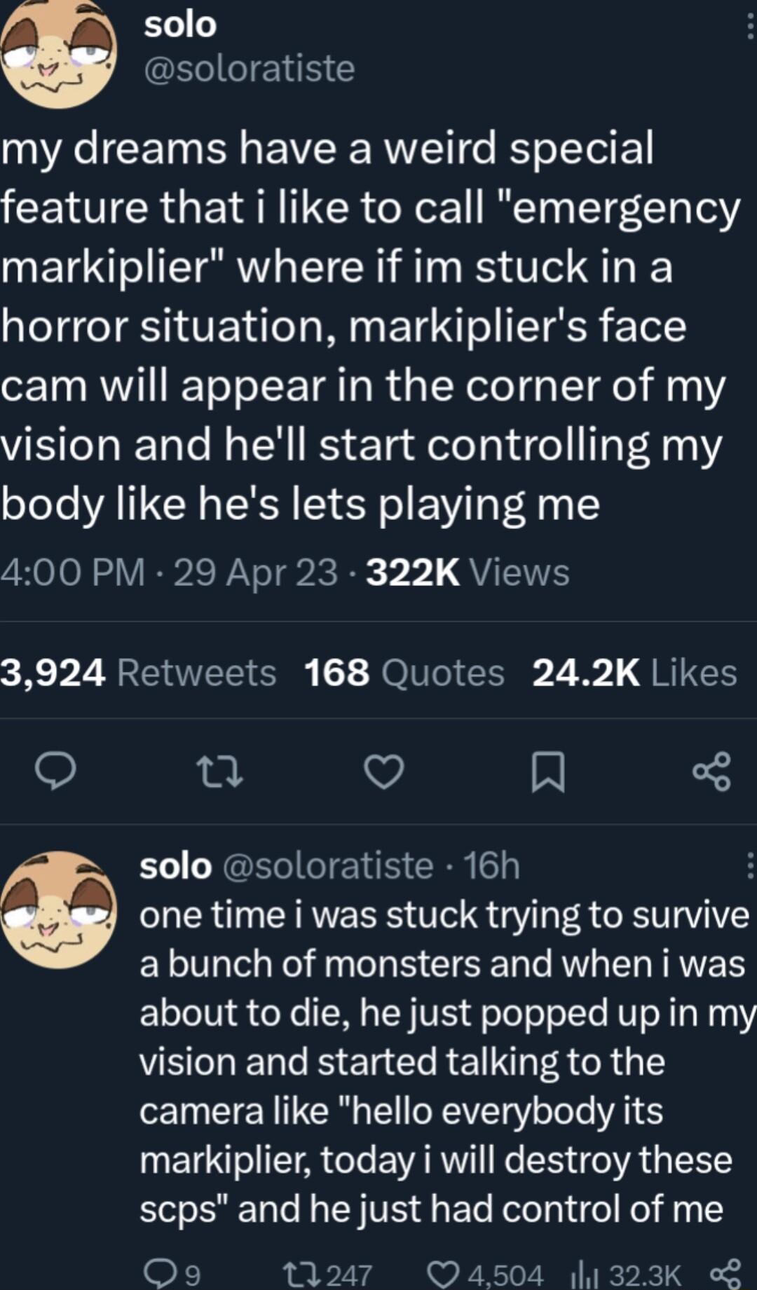 solo soloratiste VA CEIN G EWVERE RV e oI E feature that i like to call emergency markiplier where if im stuck in a horror situation markipliers face cam will appear in the corner of my vision and hell start controlling my body like hes lets playing me 400 PM 29 Apr 23 322K Views 3924 Retweets 168 Quotes 242K Likes e i V solo soloratiste 16h LR CRRVERES TS 3 R RV VIV LG R g B EEER M ERIAES LTI o X