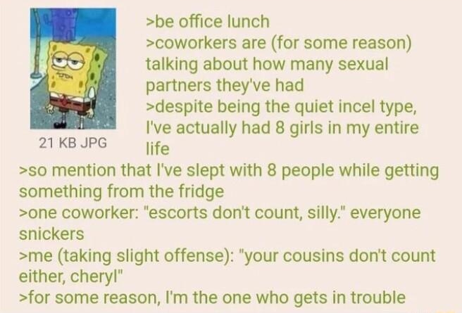 Anonymous 111021Wed061344 No66100333 be office lunch coworkers are for some reason talking about how many sexual partners theyve had despite being the quiet incel type Ive actually had 8 girls in my entire life 50 mention that Ive slept with 8 people while getting something from the fridge one coworker escorts dont count silly everyone snickers me taking slight offense your cousins dont count eith