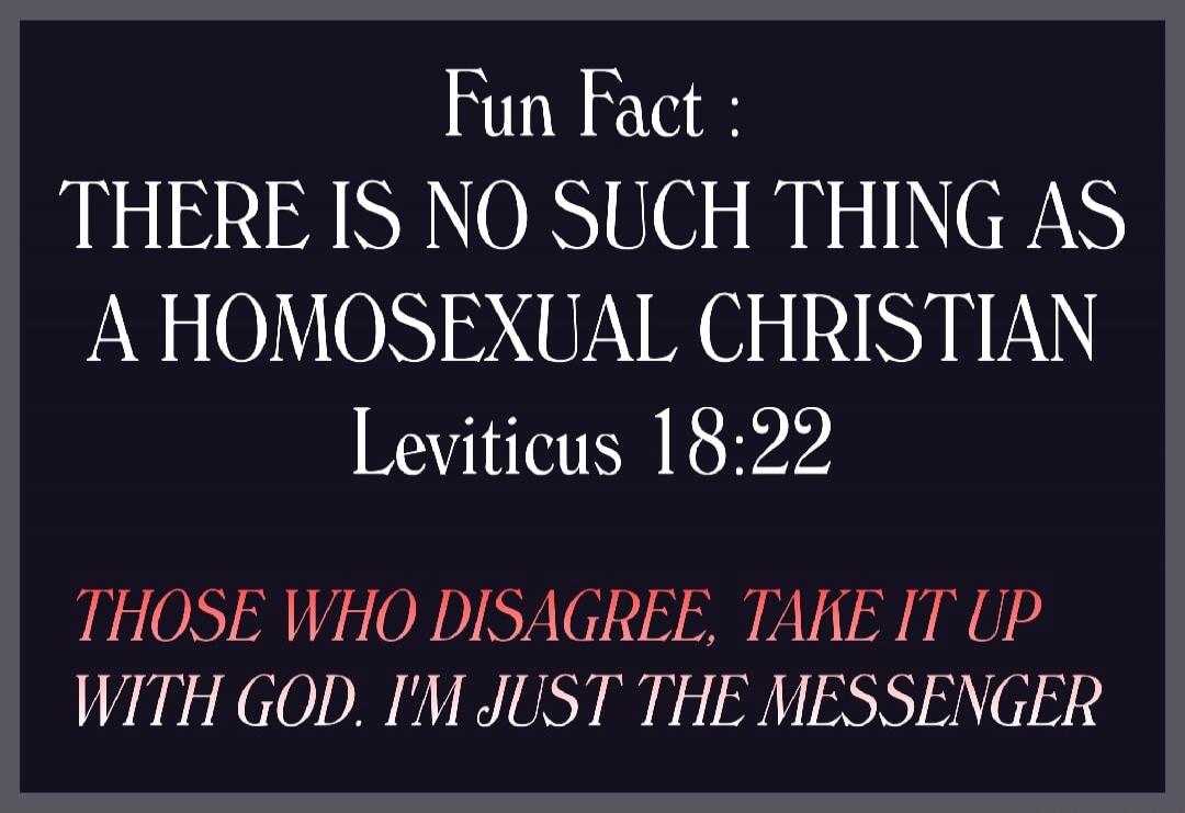 Fun Fact: THERE IS NO SUCH THING AS A HOMOSEXUAL CHRISTIAN Leviticus 18:22 THOSE WHO DISAGREE, TAKE IT UP WITH GOD. I'M JUST THE MESSENGER