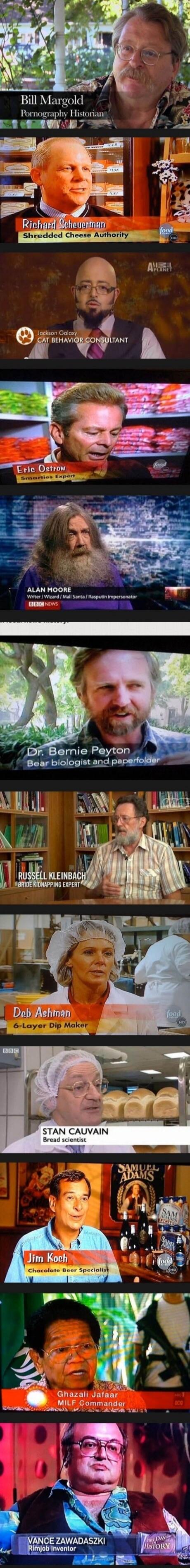 Bill Margold — Pornography Historian; Richard Scheerman — Shredded Cheese Authority; Jackson Galaxy — Cat Behavior Consultant; Eric Ostrow — Smarter Expert; Alan Moore — Writer/ Wizard/ Mall Santa/ HadslPin Impersonator; Dr. Bernie Peyton — Bear biologist and paper??; Russell Kleinbach — Bride Kidnapping Expert; Deb Ashman — 6-Layer Dip Maker; Stan