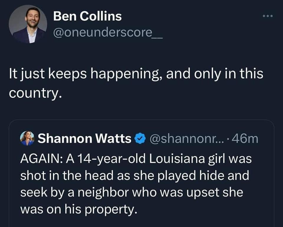 Ben Collins oneunderscore__ It just keeps happening and only in this country Shannon Watts shannonr 46m AGAIN A 14 year old Louisiana girl was shot in the head as she played hide and seek by a neighbor who was upset she was on his property