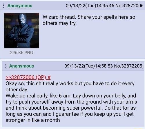 Anonymous 091322Tue143546 No32872006 8 Wizard thread Share your spells here so others may try 296 KB i Anonymous 091322Tue145853 No32872205 2232872006 OP Okay so this shit really works but you have to do it every other day Wake up real early like 6 am Lay down on your belly and ry to push yourself away from the ground with your arms and think about becoming super powerful Do that for as long as yo