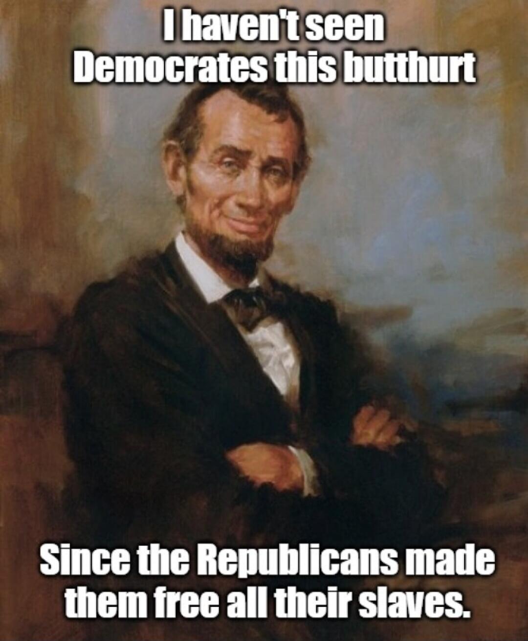 I haven't seen Democrats this butthurt
Since the Republicans made them free all their slaves.