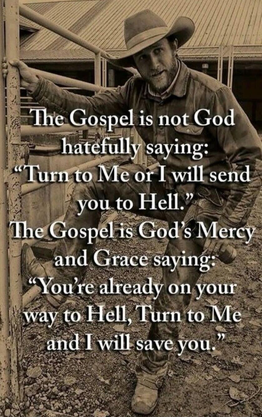 The Gospel is not God hatefully saying: “Turn to Me or I will send you to Hell.” The Gospel is God’s Mercy and Grace saying: “You’re already on your way to Hell, Turn to Me and I will save you.”