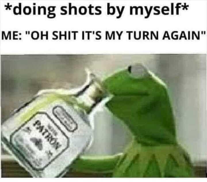 doing shots by myself ME OH SHIT ITS MY TURN AGAIN