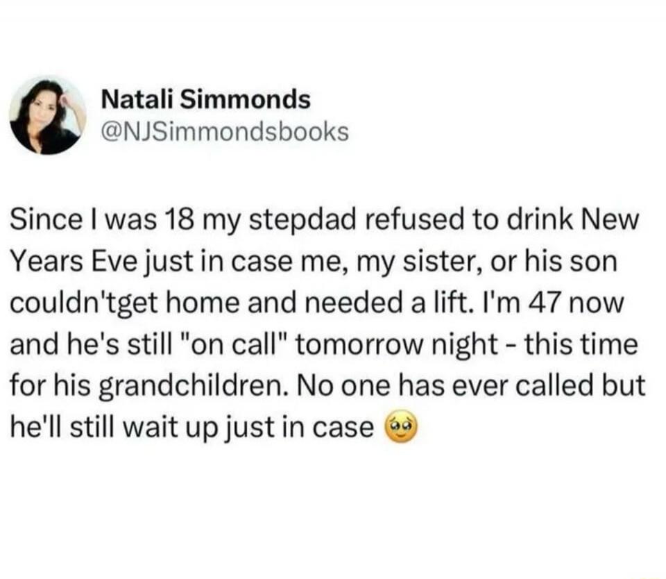 Natali Simmonds @NJSimmondsbooks Since I was 18 my stepdad refused to drink New Years Eve just in case me, my sister, or his son couldn't get home and needed a lift. I'm 47 now and he's still 