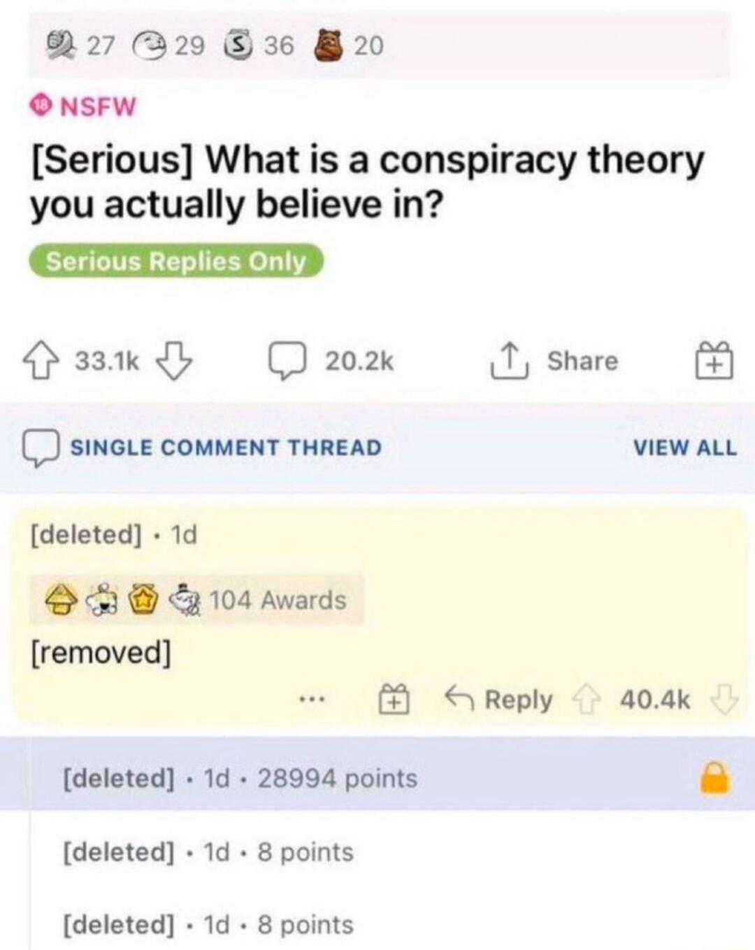 27 R29 36 20 O NSFW Serious What is a conspiracy theory you actually believe in Paawd D202 1 share SINGLE COMMENT THREAD VIEW ALL deleted 1d SR 104 Awards removed Reply 404k deleted 1d 28994 points deleted 1d 8 points deleted 1d 8 points