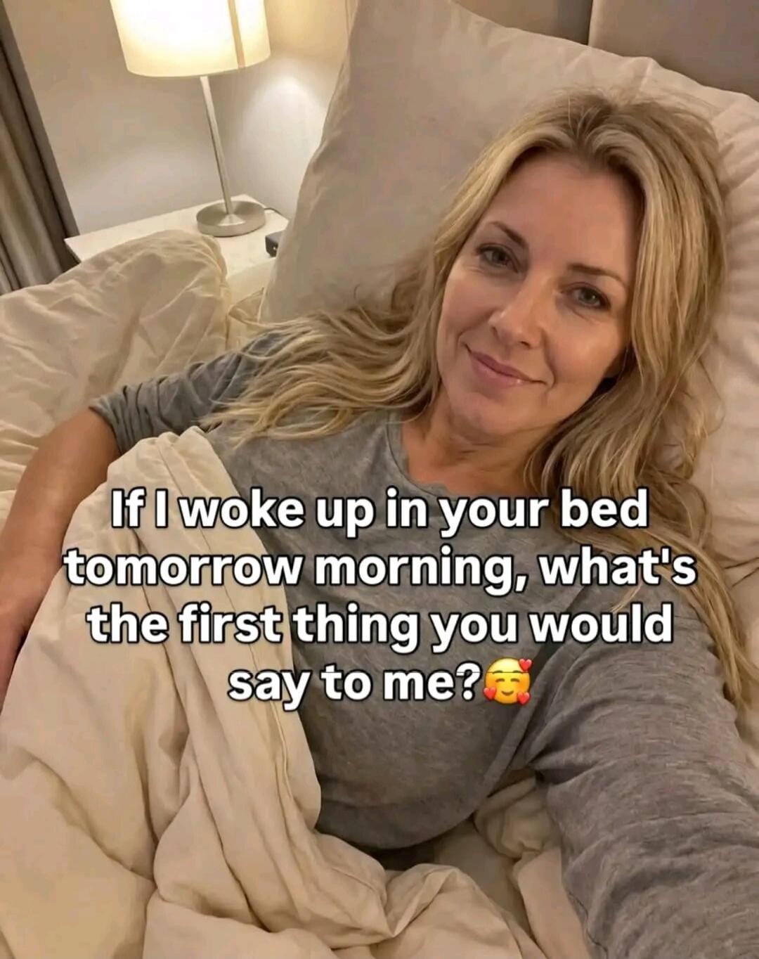 If I woke up in your bed tomorrow morning, what's the first thing you would say to me?