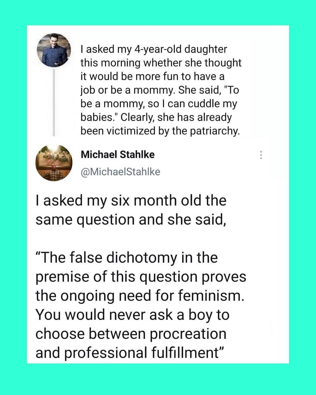 asked my 4 year old daughter A this morning whether she thought it would be more fun to have a job or be a mommy She said To be a mommy so can cuddle my babies Clearly she has already been victimized by the patriarchy g Michael Stahlke MichaelStahlke asked my six month old the same question and she said The false dichotomy in the premise of this question proves the ongoing need for feminism You wo