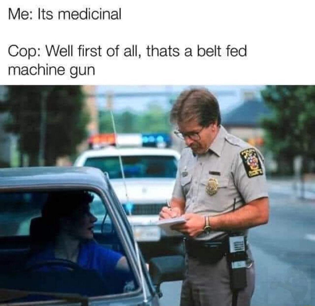 Me Its medicinal Cop Well first of all thats a belt fed machine gun