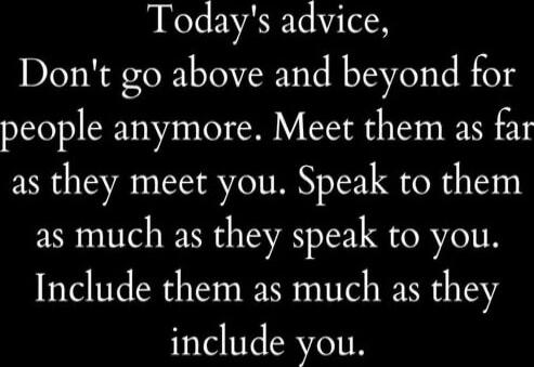 Today's advice, Don't go above and beyond for people anymore. Meet them as far as they meet you. Speak to them as much as they speak to you. Include them as much as they include you.