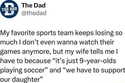 The Dad thedad My favorite sports team keeps losing so much dont even wanna watch their games anymore but my wife tells me have to because its just 9 year olds playing soccer and we have to support our daughter