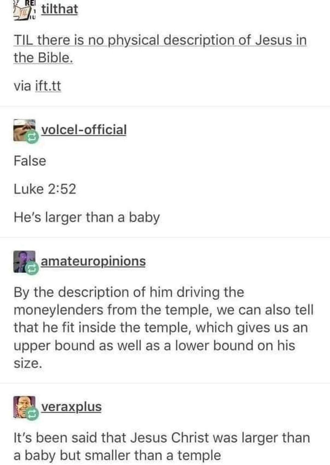 T tilthat e is no physical description of Jesus in via ifttt volcel official False Luke 252 Hes larger than a baby amateuropinions By the description of him driving the moneylenders from the temple we can also tell that he fit inside the temple which gives us an upper bound as well as a lower bound on his size veraxglus Its been said that Jesus Christ was larger than a baby but smaller than a temp
