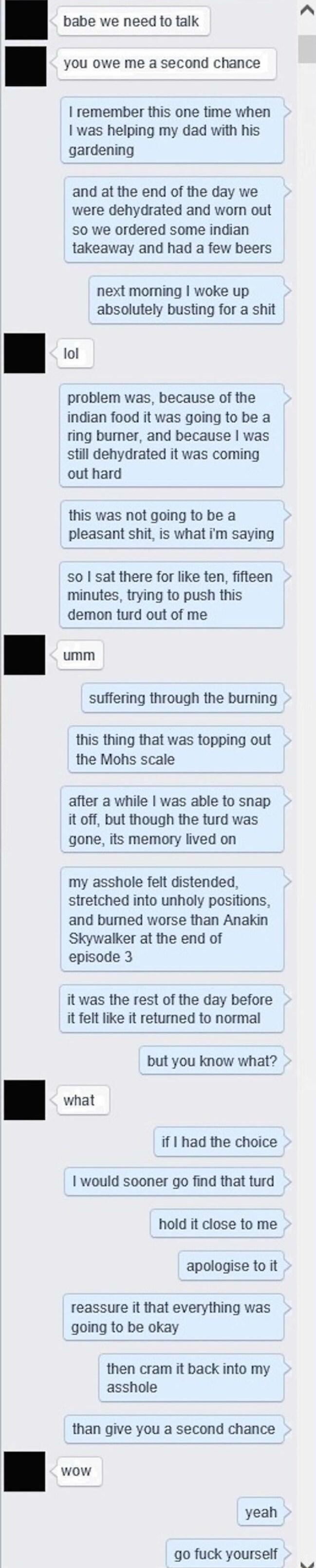babe we need to talk you owe me a second chance remember this one time when was helping my dad with his gardening and at the end of the day we were dehydrated and worn out so we ordered some indian takeaway and had a few beers next moming woke up absolutely busting for a shit a problem was because of the indian food it was going to be a ring bumer and because was still dehydrated it was coming out