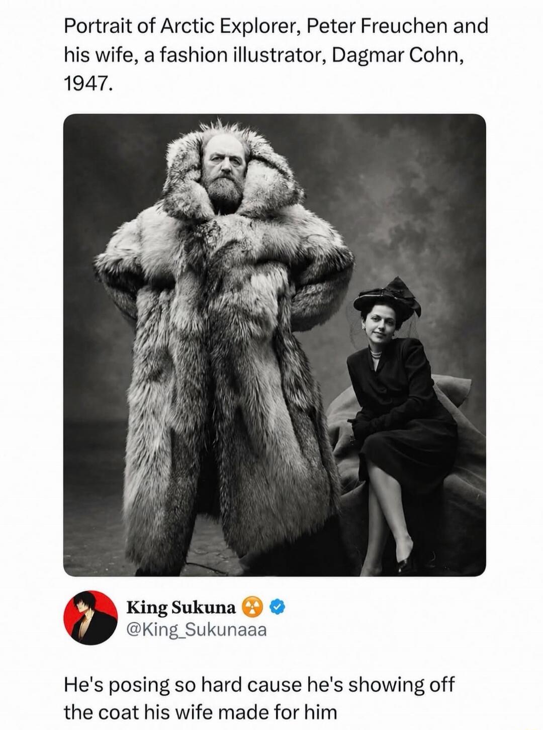Portrait of Arctic Explorer, Peter Freuchen and his wife, a fashion illustrator, Dagmar Cohn, 1947. King Sukuna. He's posing so hard cause he's showing off the coat his wife made for him.