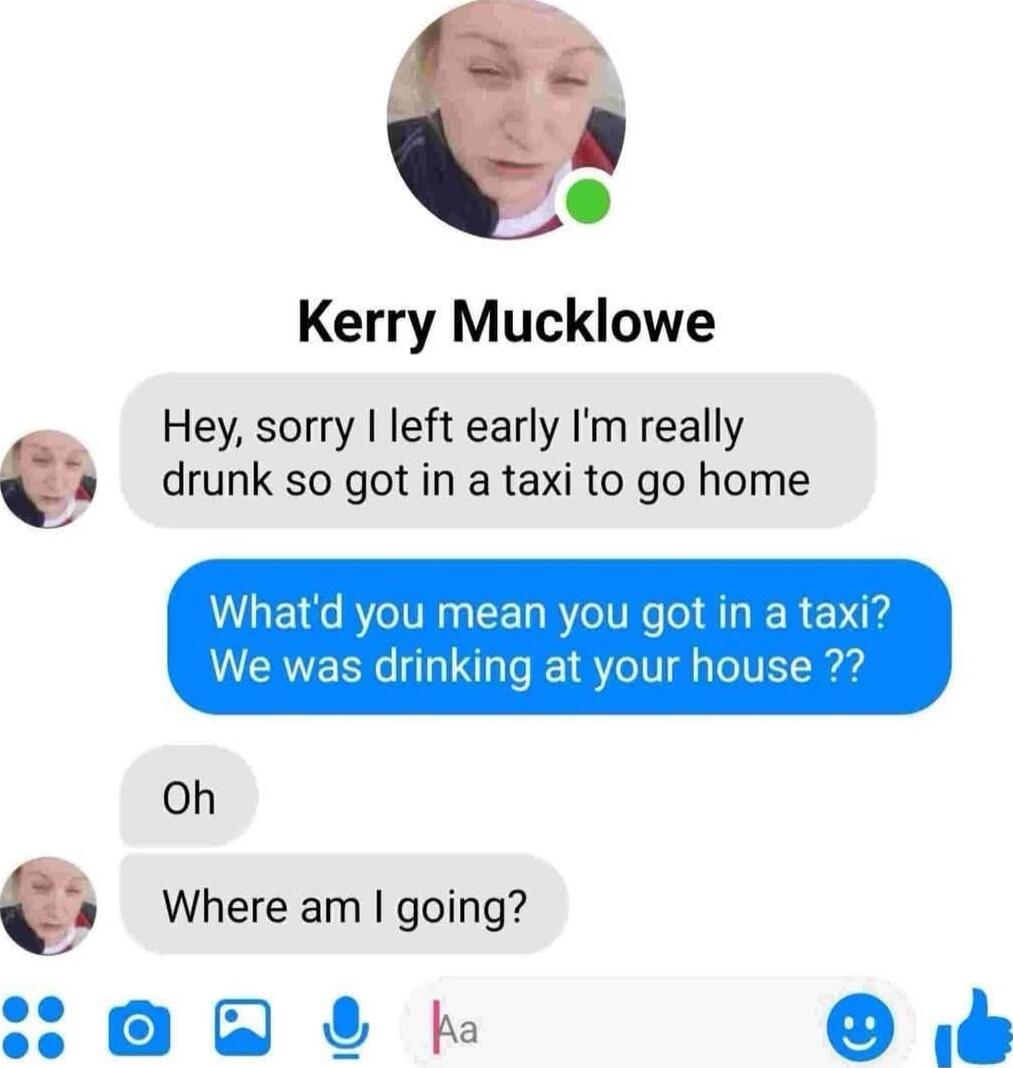 Hey, sorry I left early I'm really drunk so got in a taxi to go home
What'd you mean you got in a taxi? We was drinking at your house ??
Oh
Where am I going?