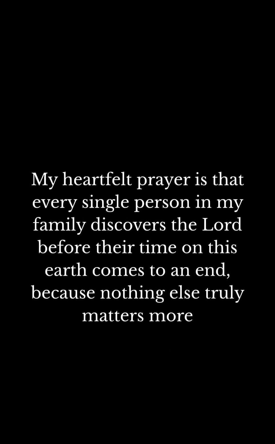 My heartfelt prayer is that every single person in my family discovers the Lord before their time on this earth comes to an end, because nothing else truly matters more