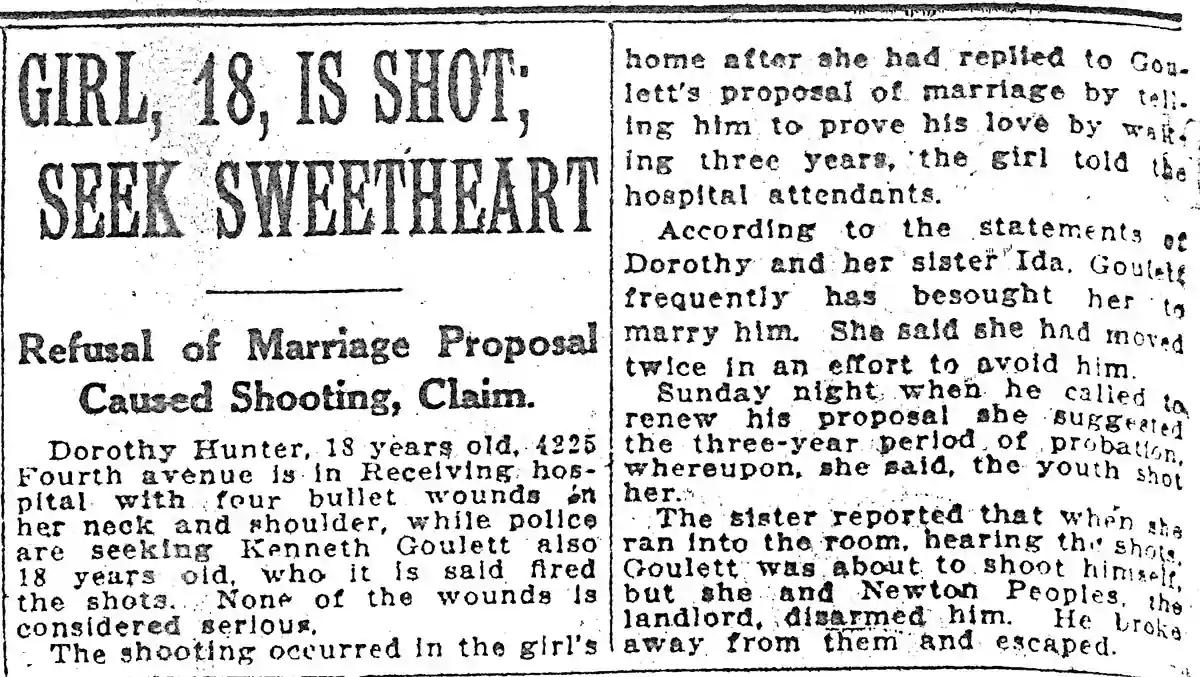 GIRL 18 IS SHOT SEEKSWEETHEART Refusal of Marriage Proposal Caused Shooting Claim Dorothy Hunter 18 yearg old 4225 Fourth avenue is in Recelving hos pital with four bullet wounds n her neck and shoulder while police are seeking Kenneth Goulett also 18 years old who it is sald fired the shots None of the wounds Is considered serlous The shooting occurred in the girls home after she had repiled to G