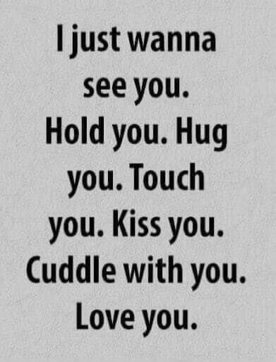 I just wanna see you. Hold you. Hug you. Touch you. Kiss you. Cuddle with you. Love you.