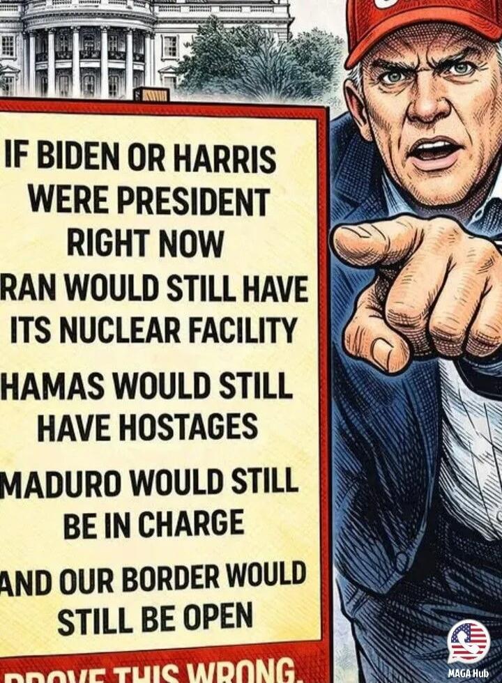 IF BIDEN OR HARRIS WERE PRESIDENT RIGHT NOW IRAN WOULD STILL HAVE ITS NUCLEAR FACILITY HAMAS WOULD STILL HAVE HOSTAGES MADURO WOULD STILL BE IN CHARGE AND OUR BORDER WOULD STILL BE OPEN PROVE THIS WRONG.