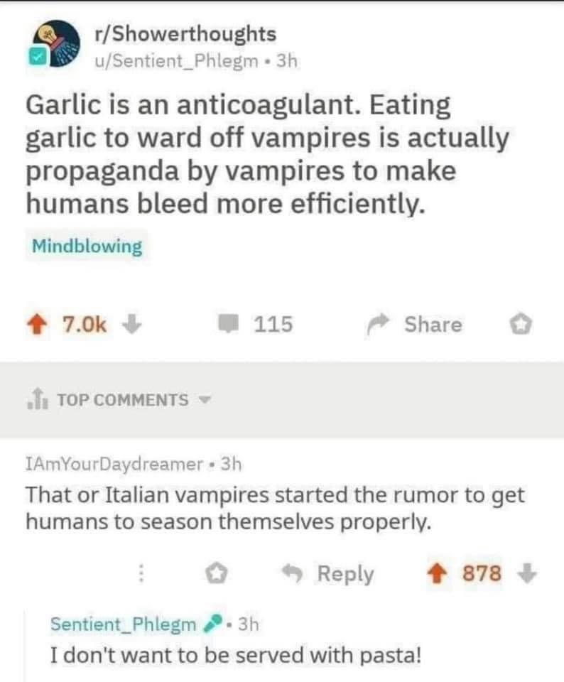 rShowerthoughts uSentient_Phlegm 3h Garlic is an anticoagulant Eating garlic to ward off vampires is actually propaganda by vampires to make humans bleed more efficiently Mindblowing 4 70k W 115 7 Share o i TOP COMMENTS IAmYourDaydreamer 3h That or Italian vampires started the rumor to get humans to season themselves properly Reply 4 878 Sentient_Phlegm 3h I dont want to be served with pasta